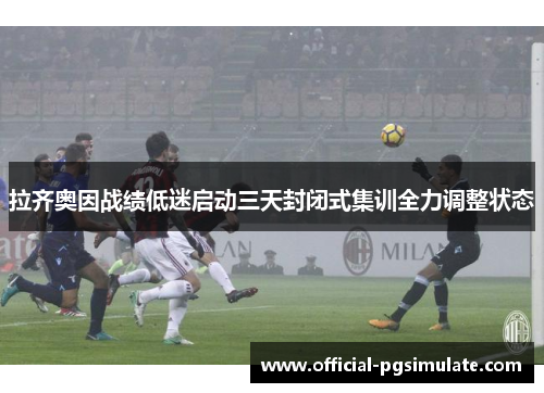 拉齐奥因战绩低迷启动三天封闭式集训全力调整状态 拉齐奥因战绩低迷启动三天封闭式集训全力调整状态